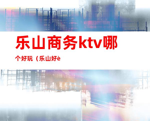 乐山商务ktv哪个好玩（乐山好耍的ktv）