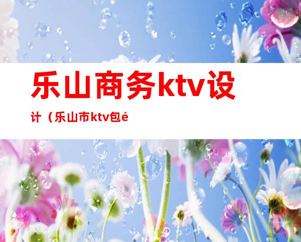 乐山商务ktv设计（乐山市ktv包间价格）