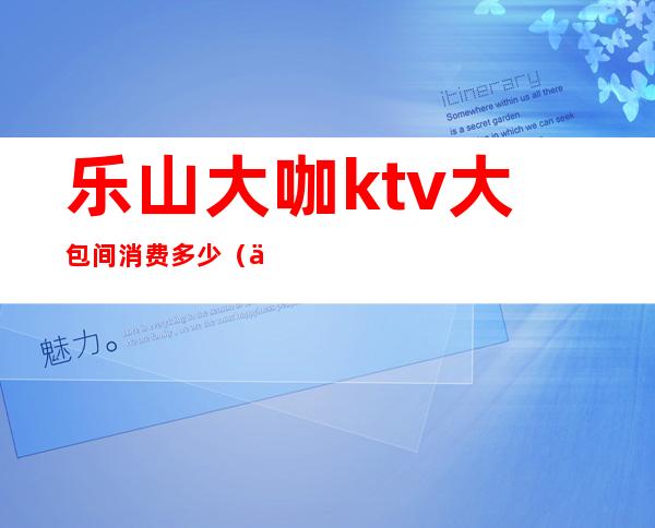 乐山大咖ktv大包间消费多少（乐山最大的KTV）