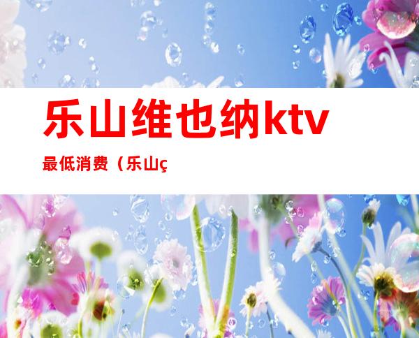 乐山维也纳ktv最低消费（乐山维也纳ktv最低消费）