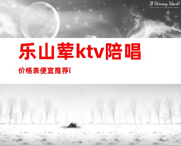 乐山荤ktv陪唱价格表便宜推荐（绵阳ktv陪唱价格）