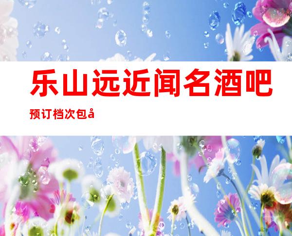 乐山远近闻名酒吧预订档次包厢价格一览!&amp;2023更火爆好玩的酒吧