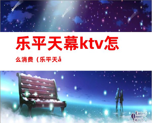 乐平天幕ktv怎么消费（乐平天幕ktv怎么消费划算）