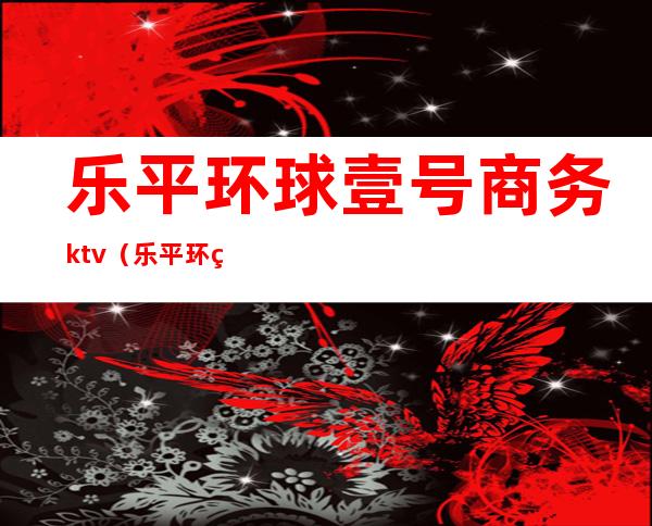 乐平环球壹号商务ktv（乐平环球一号国际会所怎么样）