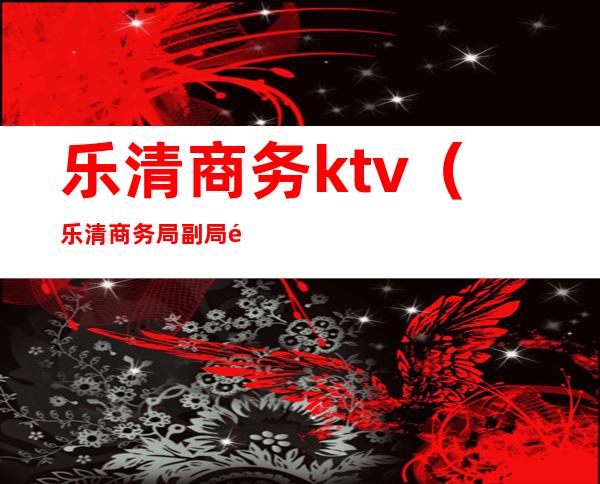 乐清商务ktv（乐清商务局副局长是谁）