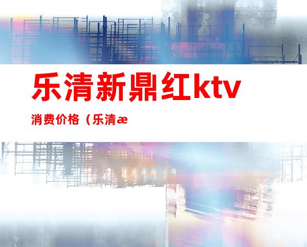 乐清新鼎红ktv消费价格（乐清新鼎红ktv消费价格表）