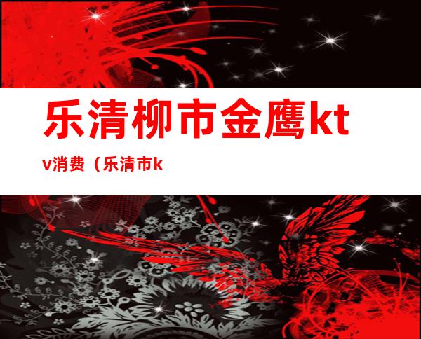 乐清柳市金鹰ktv消费（乐清市ktv大概有多少家）