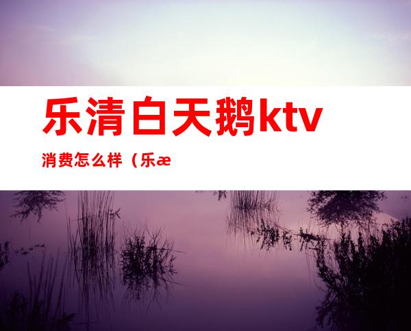 乐清白天鹅ktv消费怎么样（乐清那个ktv好）