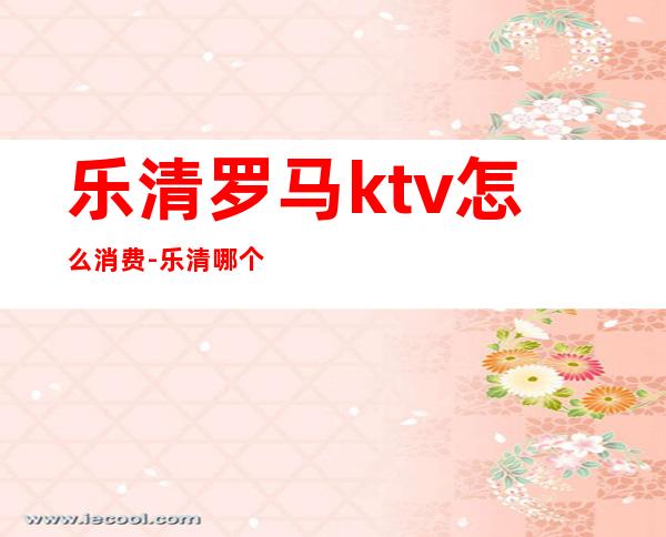 乐清罗马ktv怎么消费-乐清哪个ktv好点