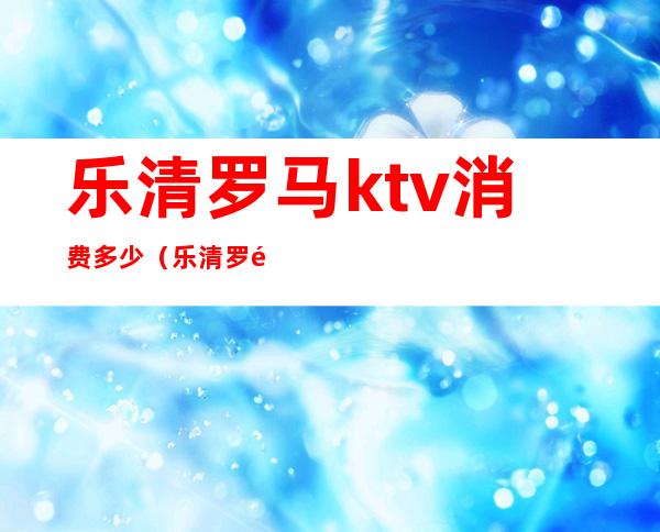 乐清罗马ktv消费多少（乐清罗马ktv消费多少）