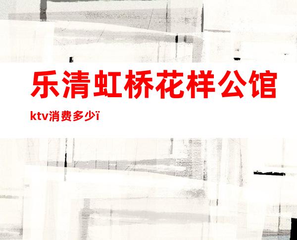 乐清虹桥花样公馆ktv消费多少（乐清虹桥花样公馆ktv消费多少）