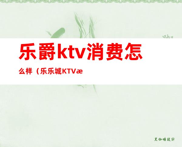 乐爵ktv消费怎么样（乐乐城KTV怎么样）