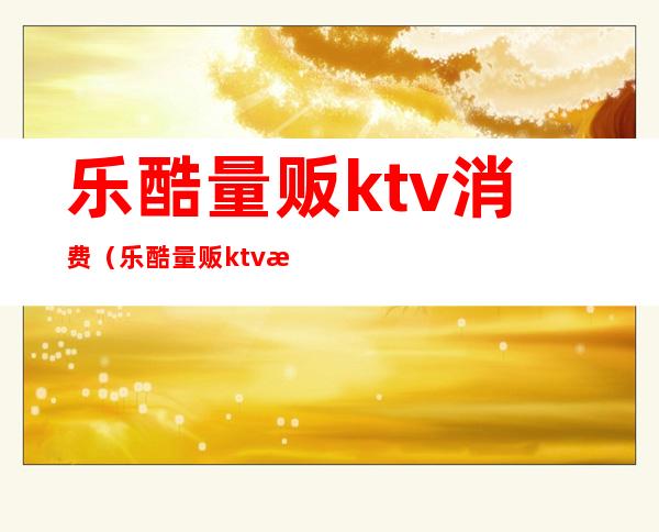 乐酷量贩ktv消费（乐酷量贩ktv消费高吗）