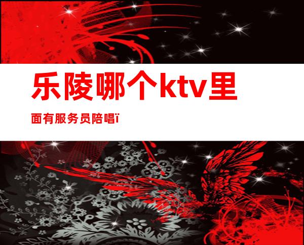 乐陵哪个ktv里面有服务员陪唱（乐陵ktv电话）