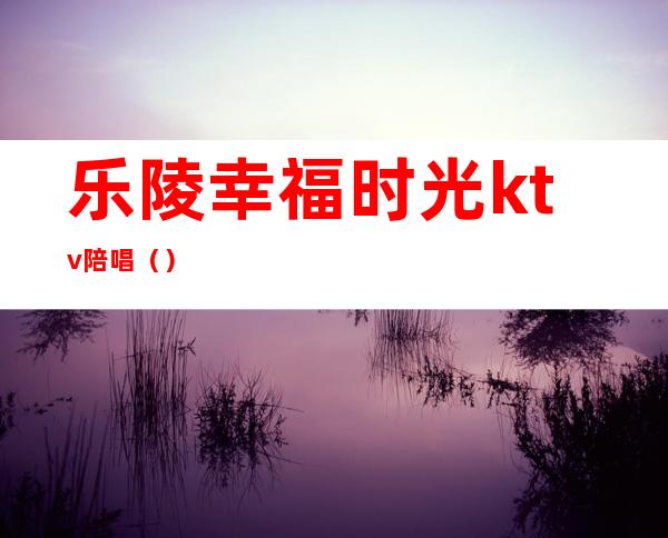 乐陵幸福时光ktv陪唱（）