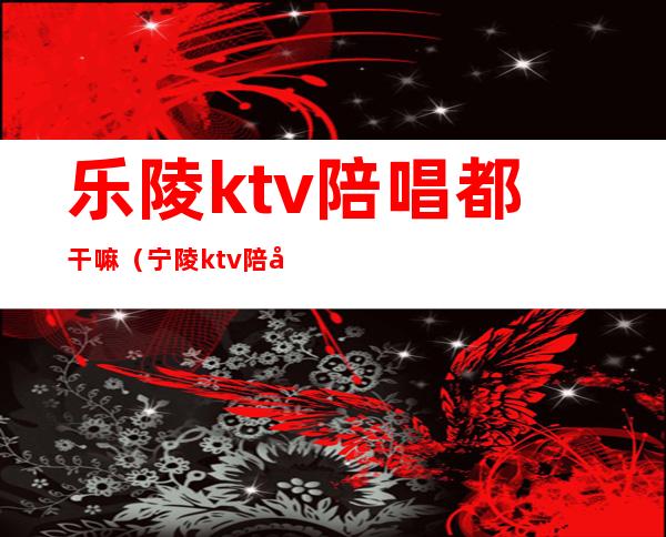 乐陵ktv陪唱都干嘛（宁陵ktv陪唱）