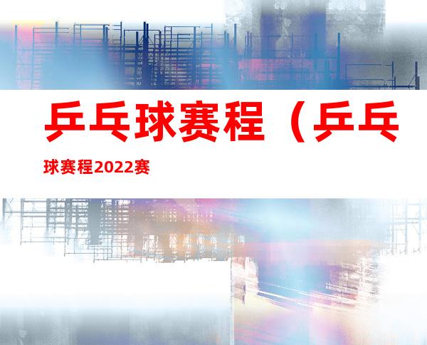 乒乓球赛程（乒乓球赛程2022赛程表）