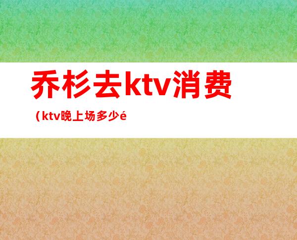 乔杉去ktv消费（ktv晚上场多少钱）