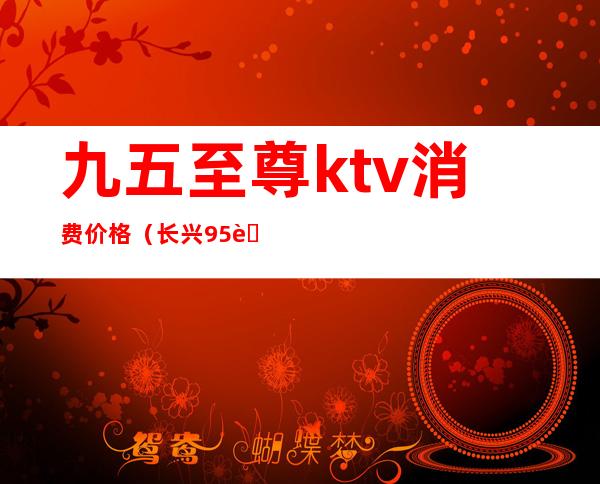 九五至尊ktv消费价格（长兴95至尊ktv）