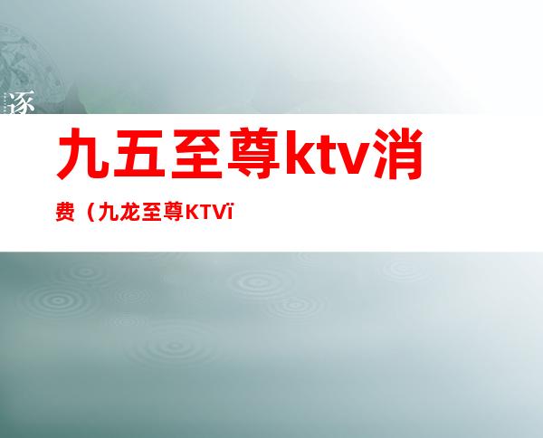 九五至尊ktv消费（九龙至尊KTV）