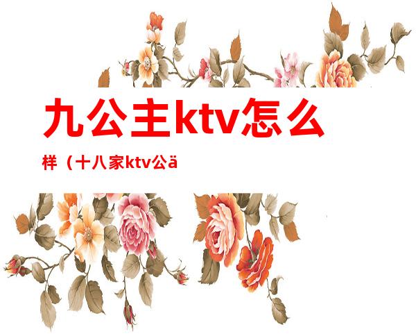 九公主ktv怎么样（十八家ktv公主怎么样）