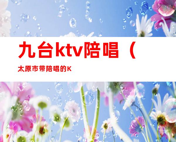 九台ktv陪唱（太原市带陪唱的KTV）