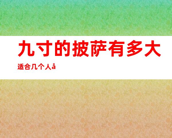 九寸的披萨有多大适合几个人吃（9寸披萨多大几个人吃）