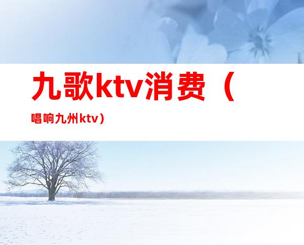 九歌ktv消费（唱响九州ktv）