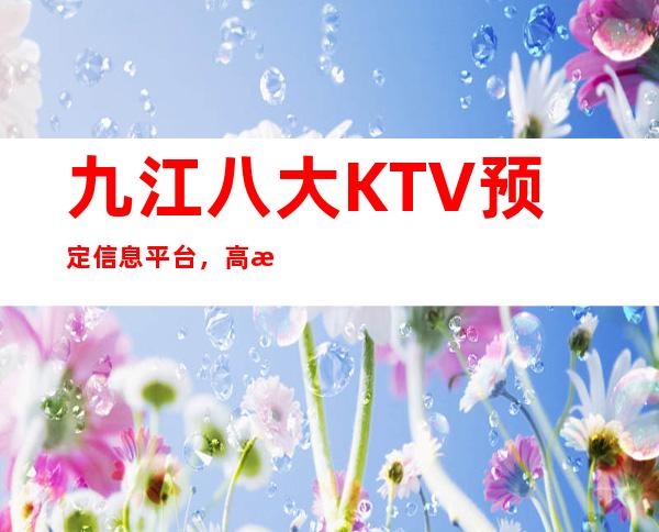 九江八大KTV预定信息平台，高档KTV推荐靠谱