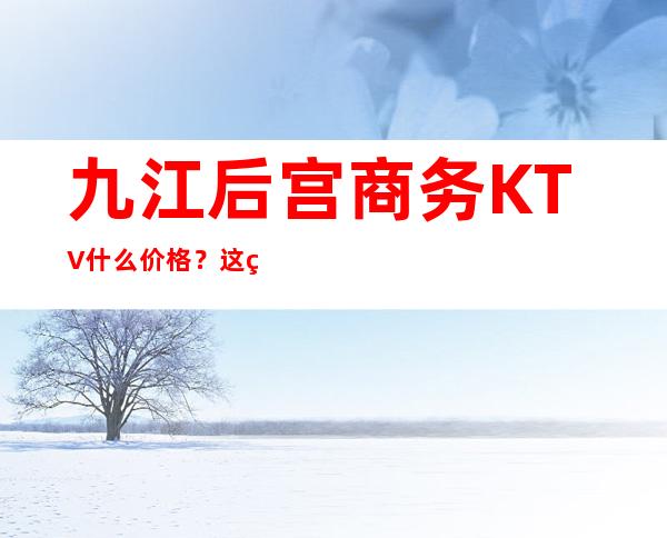 九江后宫商务KTV什么价格？这篇文章带你了解内部 – 无锡新区江溪街道商务KTV