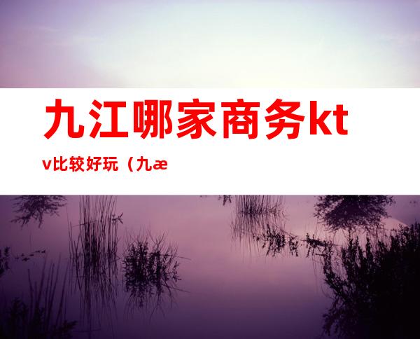 九江哪家商务ktv比较好玩（九江ktv消费一般多少钱）