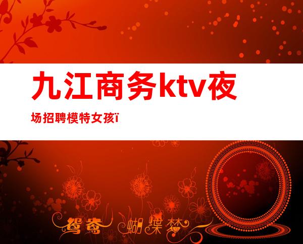 九江商务ktv夜场招聘模特女孩（九江夜场招聘信息网站）