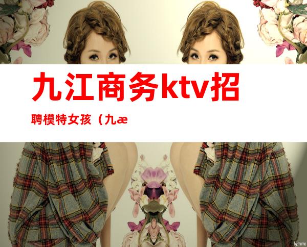 九江商务ktv招聘模特女孩（九江夜场ktv招聘）