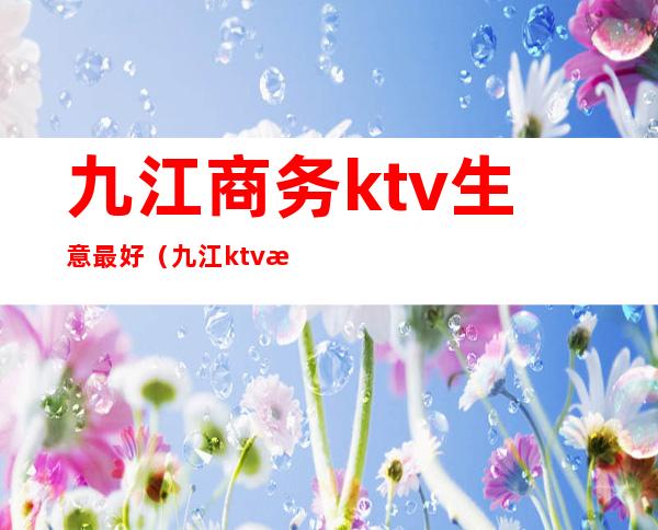 九江商务ktv生意最好（九江ktv消费一般多少钱）