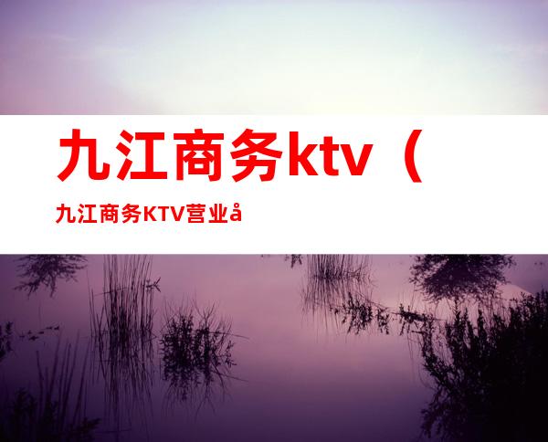 九江商务ktv（九江商务KTV营业到几点）