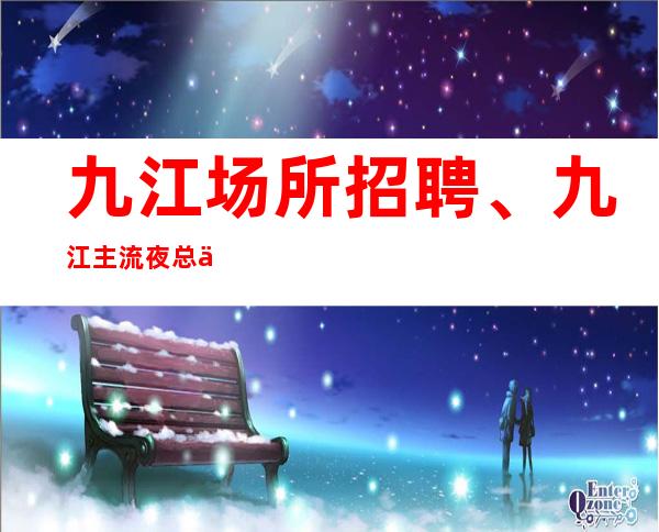 九江场所招聘、九江主流夜总会没有竞争没有任务上班轻松自