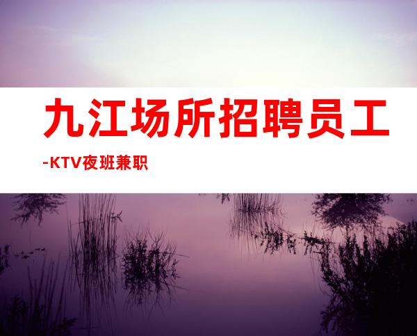 九江场所招聘员工-KTV夜班兼职管住