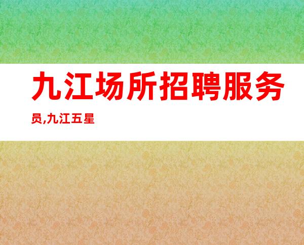 九江场所招聘服务员,九江五星酒吧没任务喝少班多去除杂费