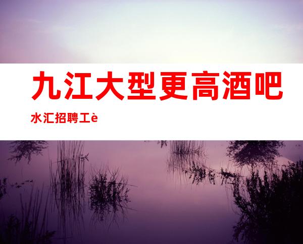 九江大型更高酒吧/水汇招聘 工资不封顶 包吃包住 无任务