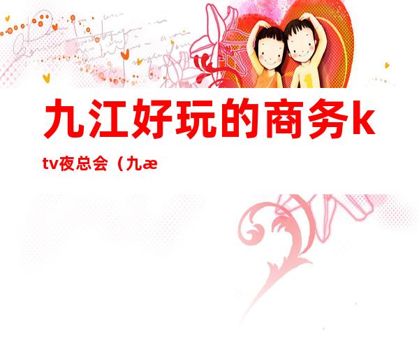 九江好玩的商务ktv夜总会（九江好玩的商务ktv夜总会有哪些）