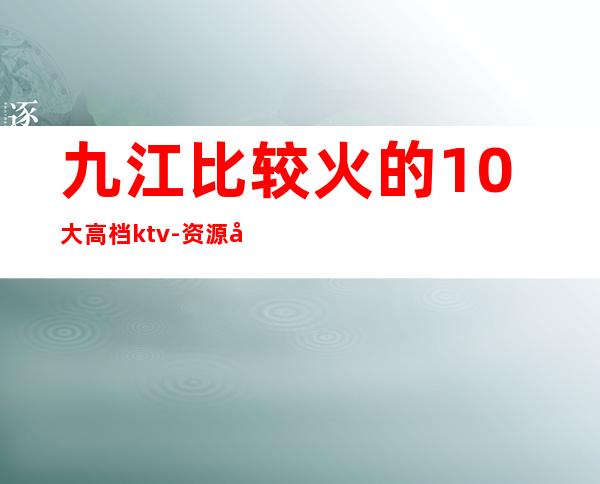 九江比较火的10大高档ktv-资源多比较火的10大高档ktv – 福州闽清商务KTV