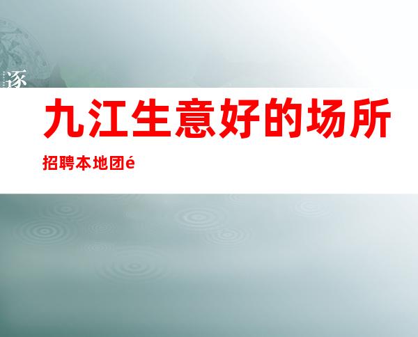 九江生意好的场所招聘本地团队靠谱直招轻松挣