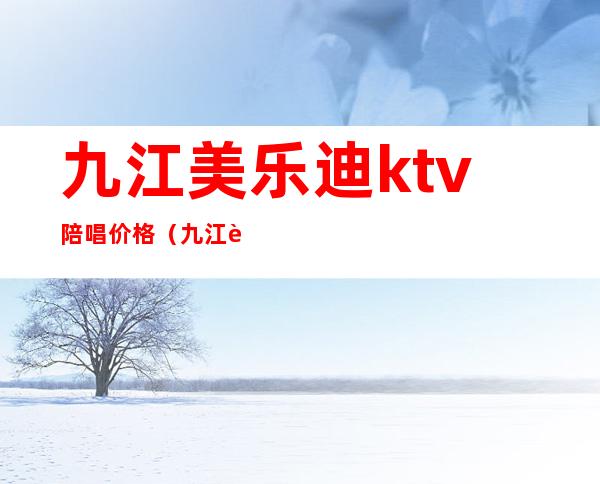 九江美乐迪ktv陪唱价格（九江迪卡乐ktv正规吗）