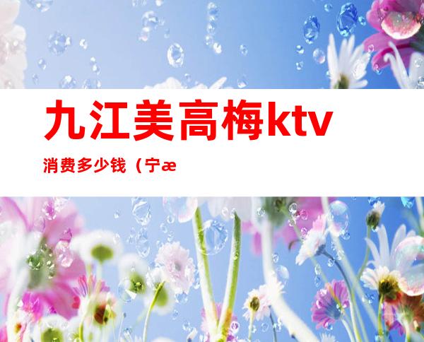 九江美高梅ktv消费多少钱（宁波美高梅ktv小费几百）