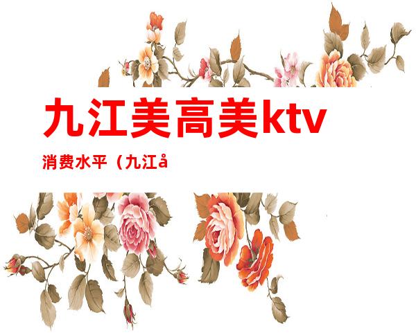 九江美高美ktv消费水平（九江市美高美娱乐汇是干嘛的）