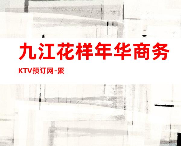 九江花样年华商务KTV预订网-聚会好去处 – 无锡新区江溪街道商务KTV