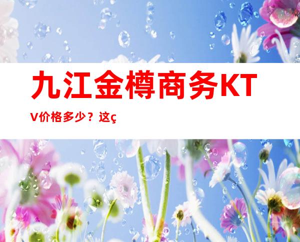 九江金樽商务KTV价格多少？这篇文章让你少吃亏 – 无锡新区江溪街道商务KTV