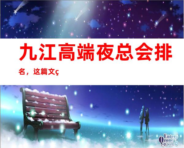 九江高端夜总会排名，这篇文章包你玩转高端宴请聚会趴