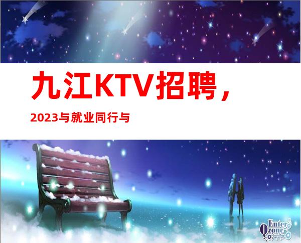 九江KTV招聘，2023与就业同行与成功并肩