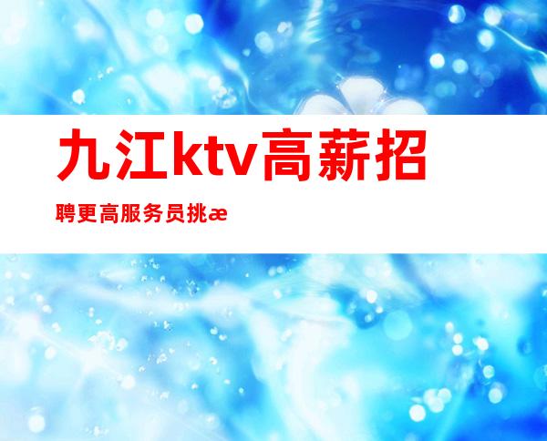 九江ktv高薪招聘更高服务员挑战高薪长得漂亮就是你的资本